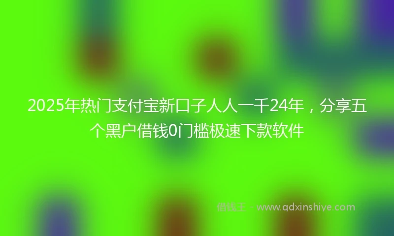 2025年热门支付宝新口子人人一千24年，分享五个黑户借钱0门槛极速下款软件