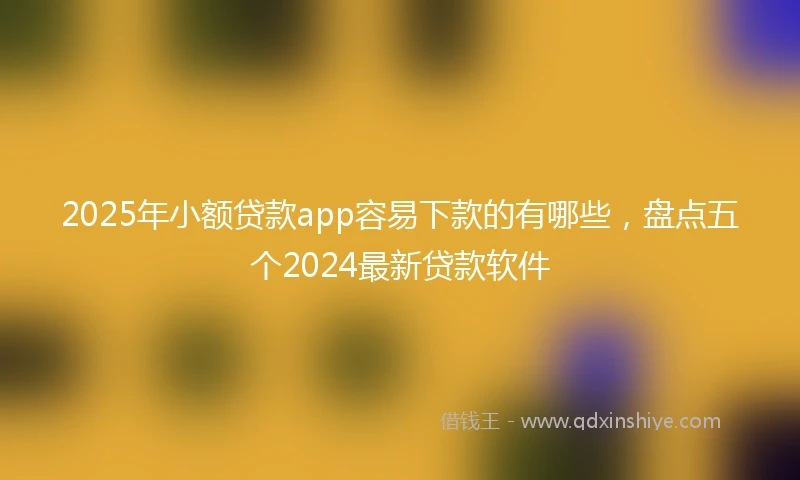 2025年小额贷款app容易下款的有哪些，盘点五个2024最新贷款软件