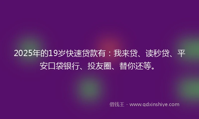 2025年的19岁快速贷款有：我来贷、读秒贷、平安口袋银行、投友圈、替你还等。