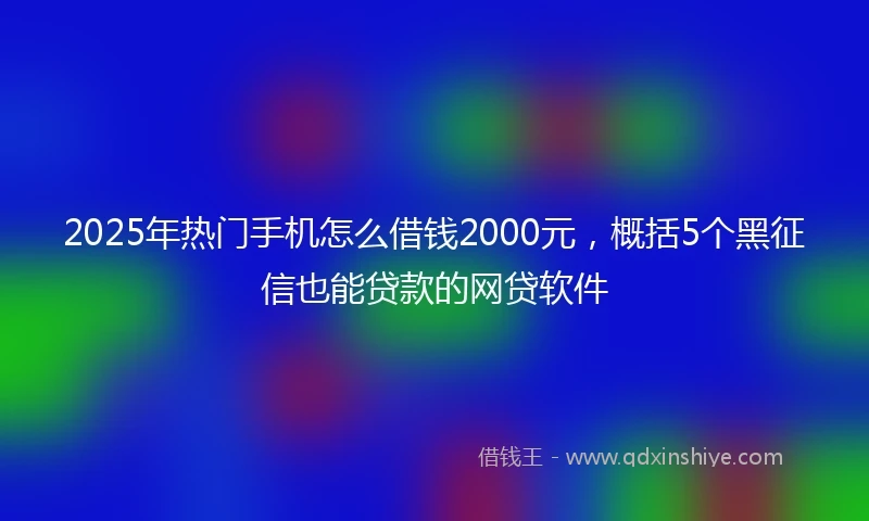 2025年热门手机怎么借钱2000元，概括5个黑征信也能贷款的网贷软件