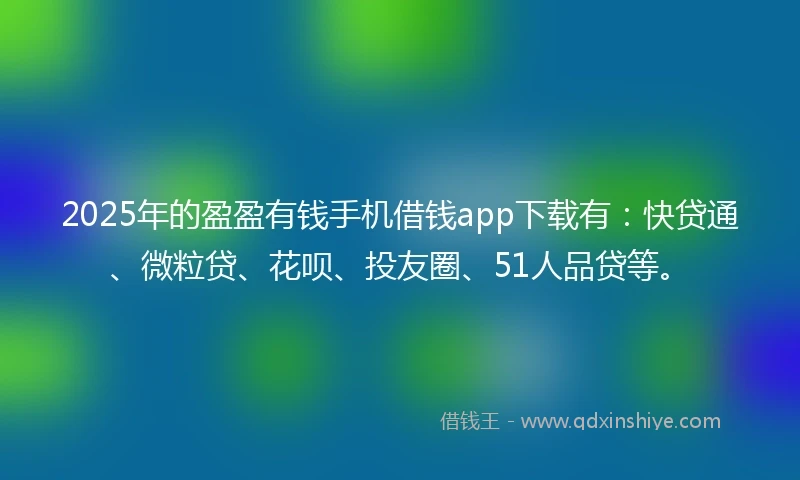 2025年的盈盈有钱手机借钱app下载有：快贷通、微粒贷、花呗、投友圈、51人品贷等。
