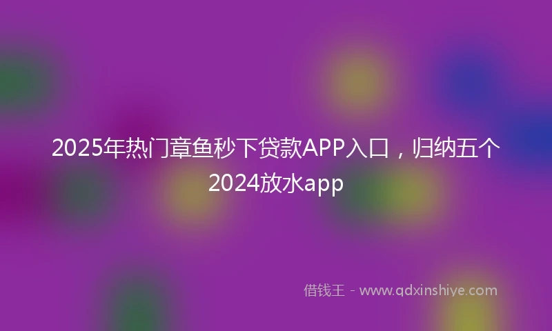 2025年热门章鱼秒下贷款APP入口，归纳五个2024放水app