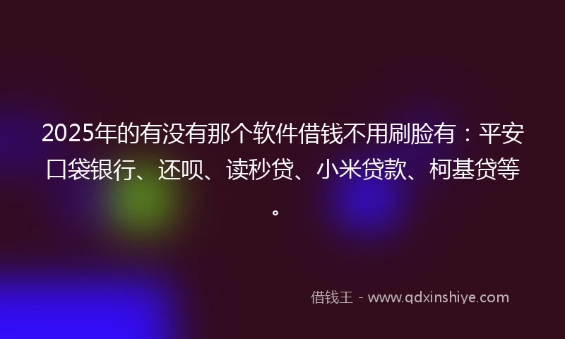 2025年的有没有那个软件借钱不用刷脸有：平安口袋银行、还呗、读秒贷、小米贷款、柯基贷等。
