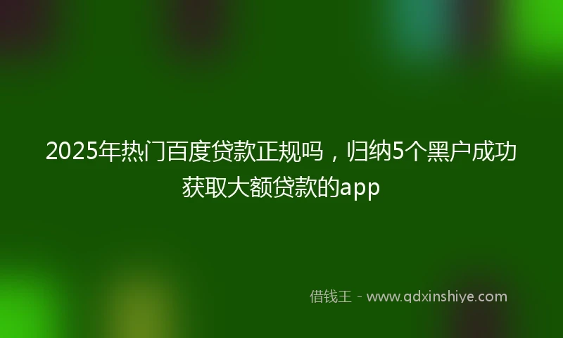 2025年热门百度贷款正规吗，归纳5个黑户成功获取大额贷款的app