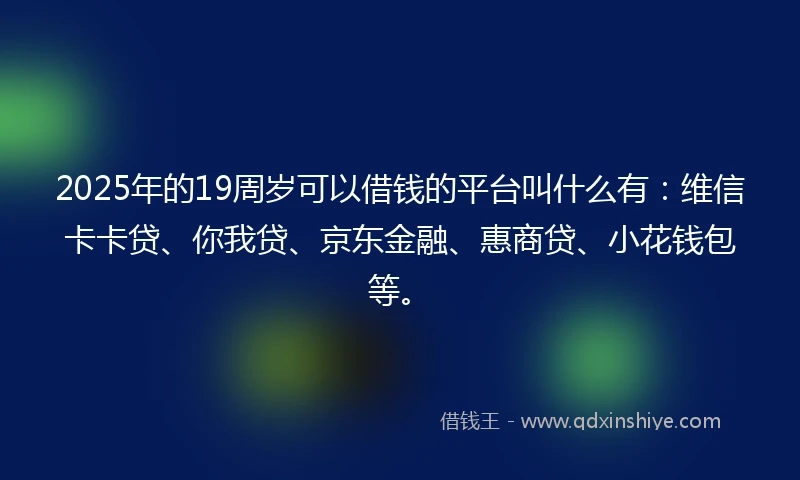 2025年的19周岁可以借钱的平台叫什么有：维信卡卡贷、你我贷、京东金融、惠商贷、小花钱包等。