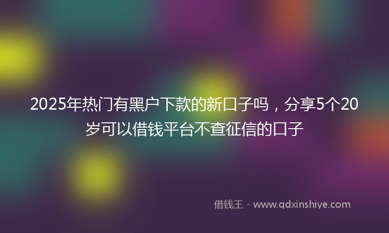 2025年热门有黑户下款的新口子吗，分享5个20岁可以借钱平台不查征信的口子
