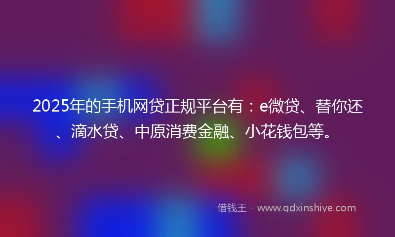2025年的手机网贷正规平台有：e微贷、替你还、滴水贷、中原消费金融、小花钱包等。