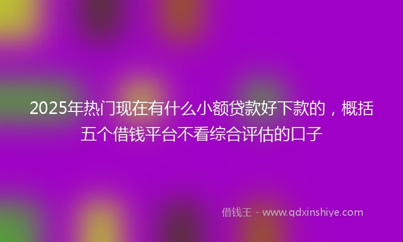 2025年热门现在有什么小额贷款好下款的，概括五个借钱平台不看综合评估的口子