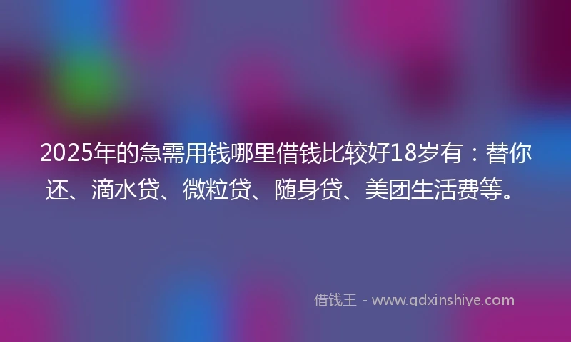 2025年的急需用钱哪里借钱比较好18岁有：替你还、滴水贷、微粒贷、随身贷、美团生活费等。
