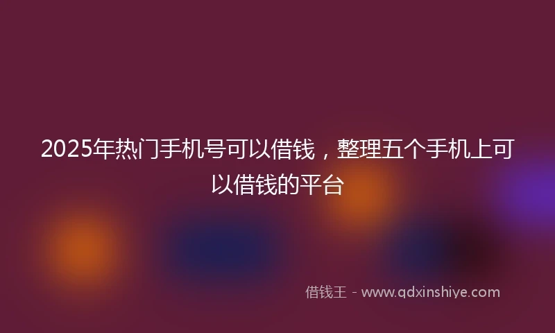 2025年热门手机号可以借钱，整理五个手机上可以借钱的平台