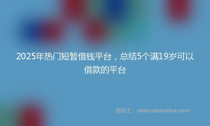 2025年热门短暂借钱平台，总结5个满19岁可以借款的平台