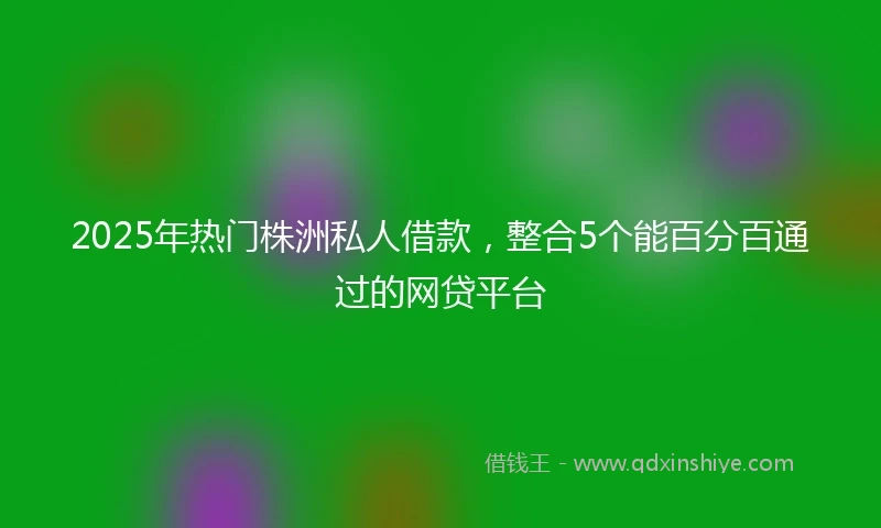 2025年热门株洲私人借款，整合5个能百分百通过的网贷平台