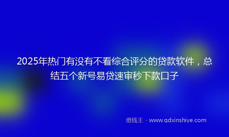 2025年热门有没有不看综合评分的贷款软件，总结五个新号易贷速审秒下款口子