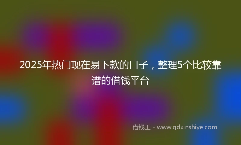 2025年热门现在易下款的口子，整理5个比较靠谱的借钱平台