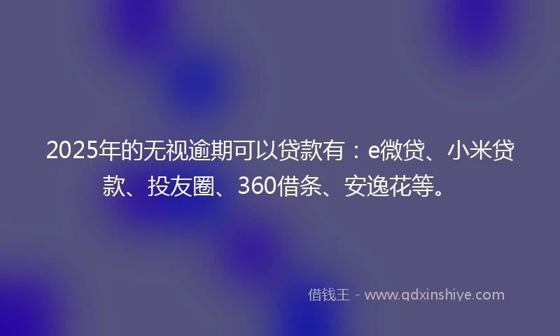 2025年的无视逾期可以贷款有：e微贷、小米贷款、投友圈、360借条、安逸花等。