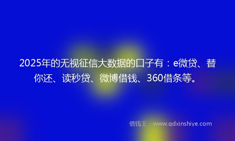 2025年的无视征信大数据的口子有：e微贷、替你还、读秒贷、微博借钱、360借条等。