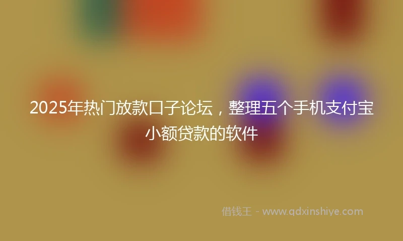 2025年热门放款口子论坛，整理五个手机支付宝小额贷款的软件