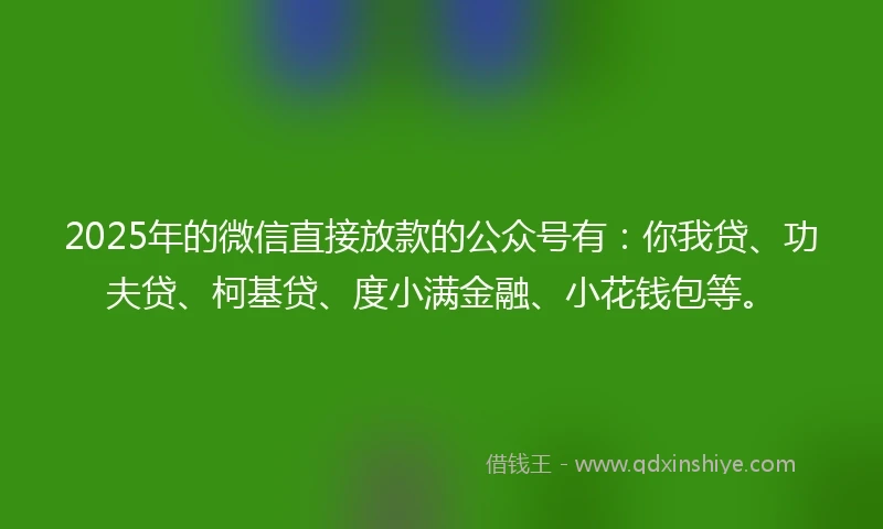 2025年的微信直接放款的公众号有：你我贷、功夫贷、柯基贷、度小满金融、小花钱包等。