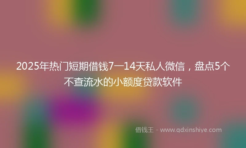 2025年热门短期借钱7一14天私人微信，盘点5个不查流水的小额度贷款软件
