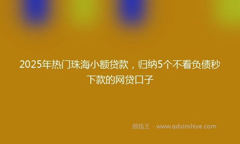 2025年热门珠海小额贷款，归纳5个不看负债秒下款的网贷口子