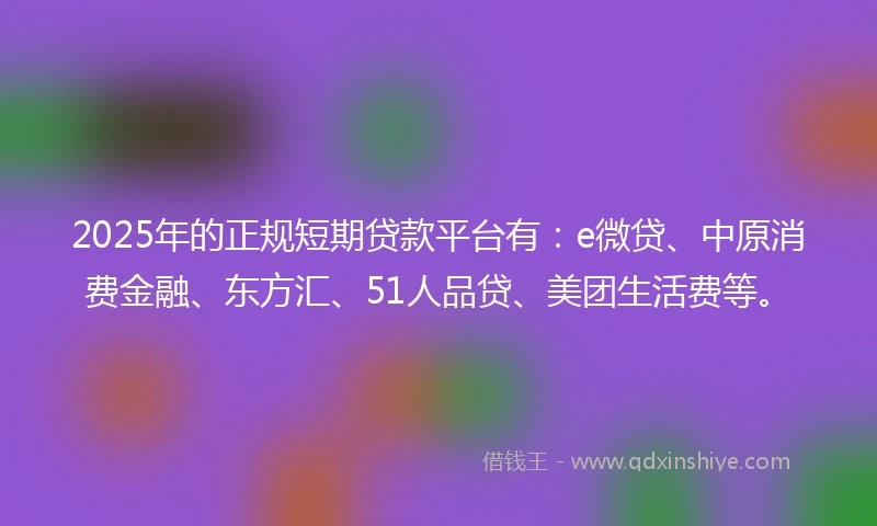 2025年的正规短期贷款平台有：e微贷、中原消费金融、东方汇、51人品贷、美团生活费等。