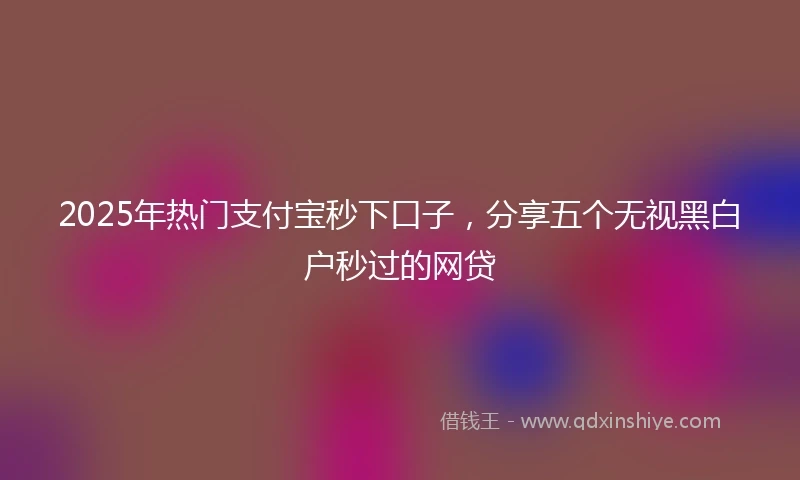 2025年热门支付宝秒下口子，分享五个无视黑白户秒过的网贷
