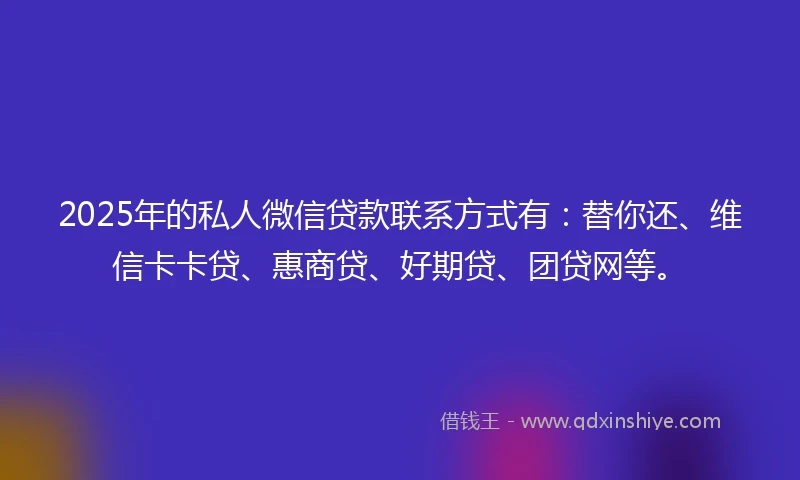 2025年的私人微信贷款联系方式有：替你还、维信卡卡贷、惠商贷、好期贷、团贷网等。