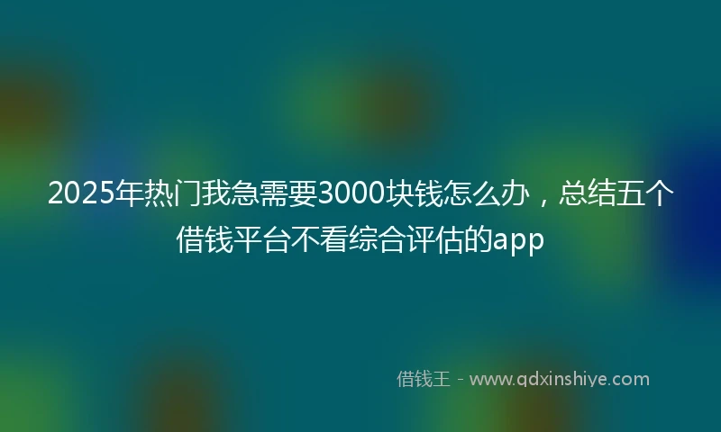 2025年热门我急需要3000块钱怎么办，总结五个借钱平台不看综合评估的app