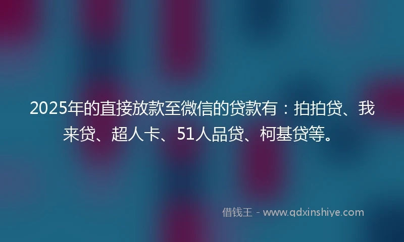 2025年的直接放款至微信的贷款有：拍拍贷、我来贷、超人卡、51人品贷、柯基贷等。