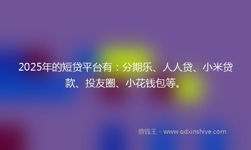 2025年的短贷平台有：分期乐、人人贷、小米贷款、投友圈、小花钱包等。