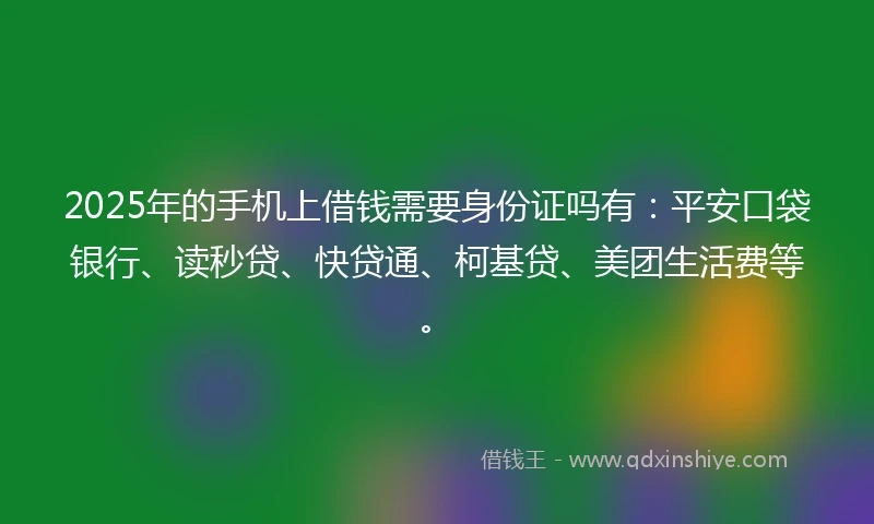 2025年的手机上借钱需要身份证吗有：平安口袋银行、读秒贷、快贷通、柯基贷、美团生活费等。