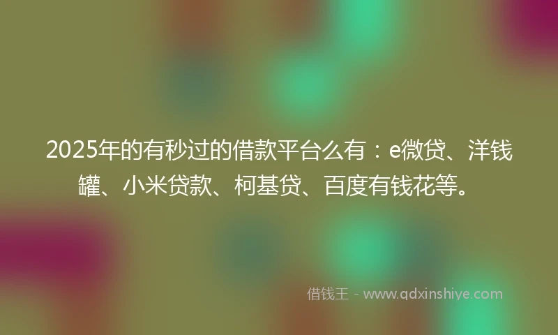 2025年的有秒过的借款平台么有：e微贷、洋钱罐、小米贷款、柯基贷、百度有钱花等。