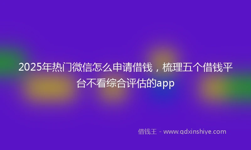 2025年热门微信怎么申请借钱，梳理五个借钱平台不看综合评估的app