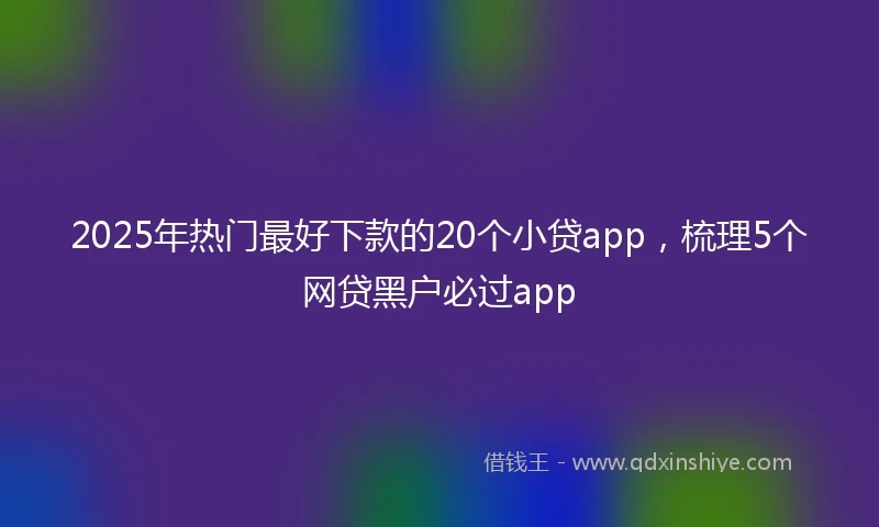 2025年热门最好下款的20个小贷app，梳理5个网贷黑户必过app