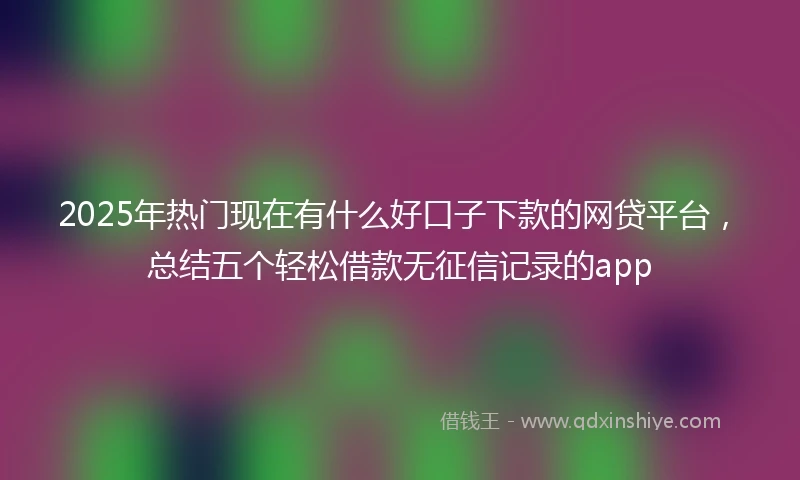 2025年热门现在有什么好口子下款的网贷平台，总结五个轻松借款无征信记录的app