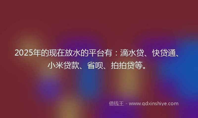 2025年的现在放水的平台有：滴水贷、快贷通、小米贷款、省呗、拍拍贷等。