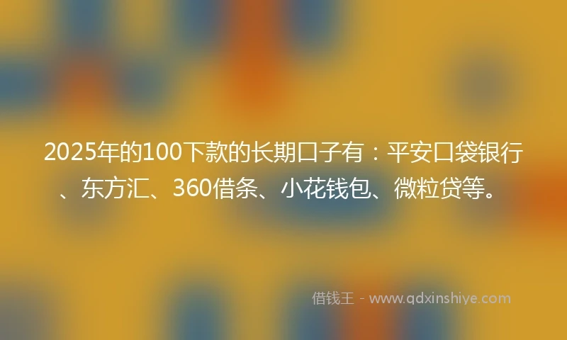 2025年的100下款的长期口子有：平安口袋银行、东方汇、360借条、小花钱包、微粒贷等。