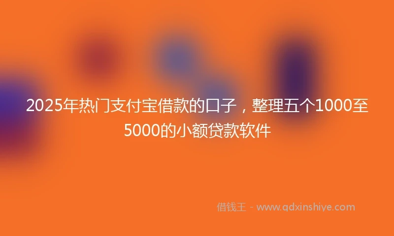 2025年热门支付宝借款的口子，整理五个1000至5000的小额贷款软件