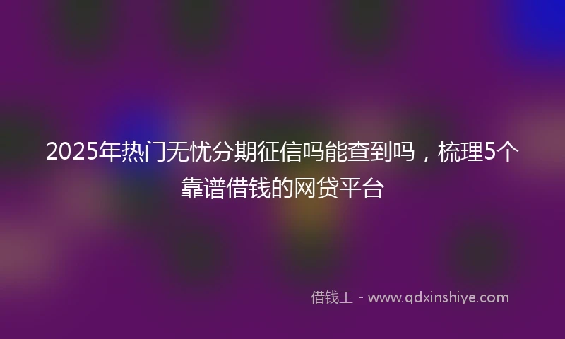 2025年热门无忧分期征信吗能查到吗，梳理5个靠谱借钱的网贷平台