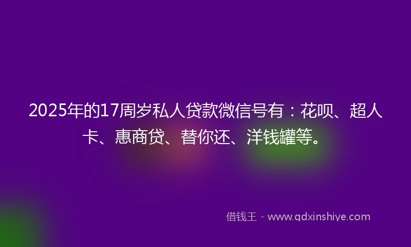 2025年的17周岁私人贷款微信号有：花呗、超人卡、惠商贷、替你还、洋钱罐等。