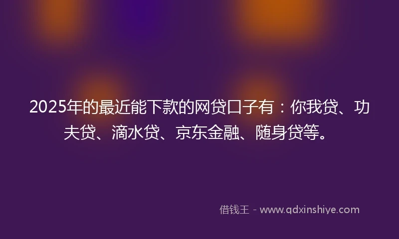 2025年的最近能下款的网贷口子有：你我贷、功夫贷、滴水贷、京东金融、随身贷等。