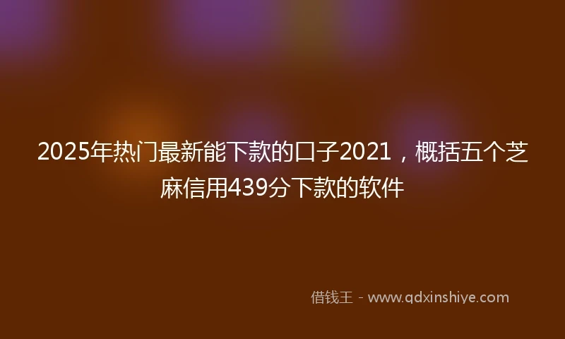 2025年热门最新能下款的口子2021，概括五个芝麻信用439分下款的软件