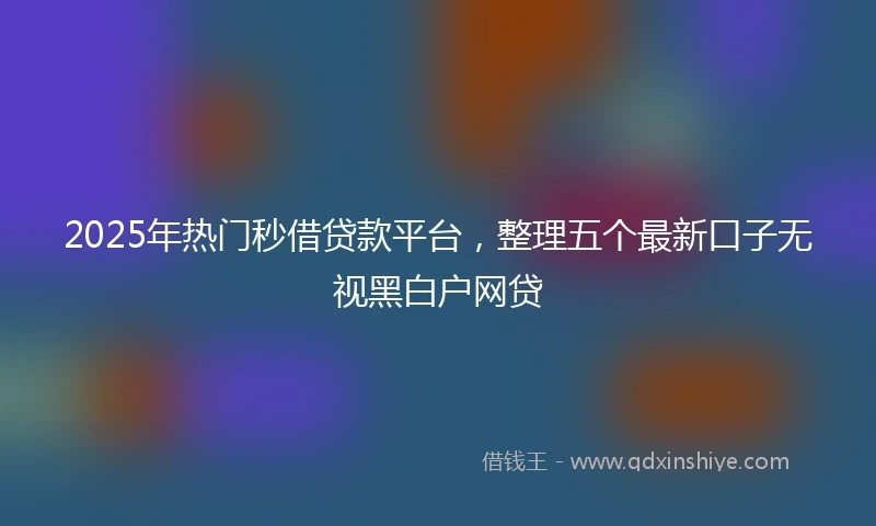 2025年热门秒借贷款平台，整理五个最新口子无视黑白户网贷
