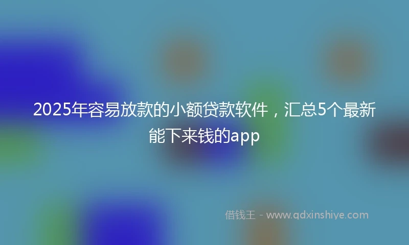 2025年容易放款的小额贷款软件，汇总5个最新能下来钱的app