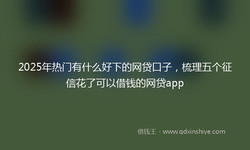 2025年热门有什么好下的网贷口子，梳理五个征信花了可以借钱的网贷app