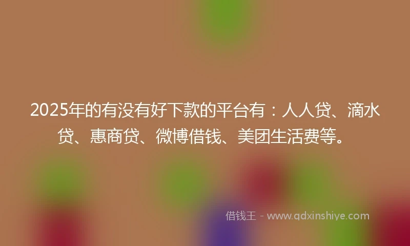 2025年的有没有好下款的平台有：人人贷、滴水贷、惠商贷、微博借钱、美团生活费等。