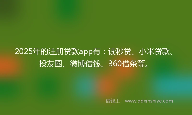 2025年的注册贷款app有：读秒贷、小米贷款、投友圈、微博借钱、360借条等。