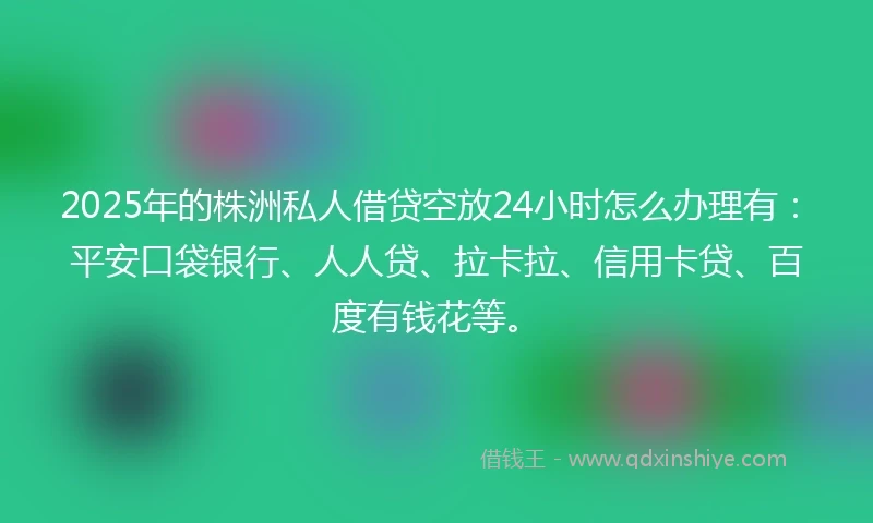 2025年的株洲私人借贷空放24小时怎么办理有：平安口袋银行、人人贷、拉卡拉、信用卡贷、百度有钱花等。