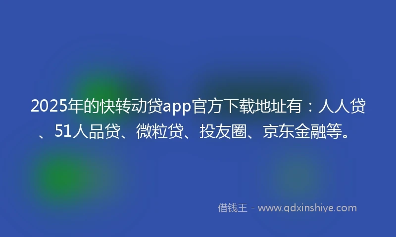 2025年的快转动贷app官方下载地址有：人人贷、51人品贷、微粒贷、投友圈、京东金融等。