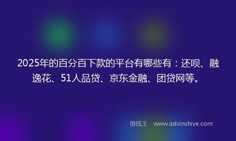 2025年的百分百下款的平台有哪些有：还呗、融逸花、51人品贷、京东金融、团贷网等。